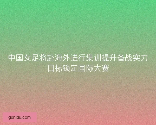 中国女足将赴海外进行集训提升备战实力目标锁定国际大赛