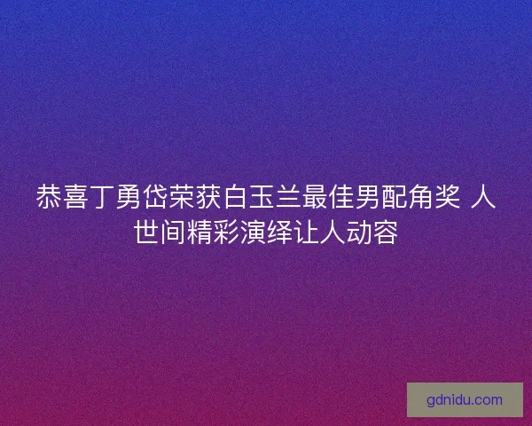 恭喜丁勇岱荣获白玉兰最佳男配角奖 人世间精彩演绎让人动容