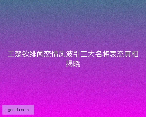 王楚钦绯闻恋情风波引三大名将表态真相揭晓 王楚钦绯闻恋情风波引三大名将表态真相揭晓