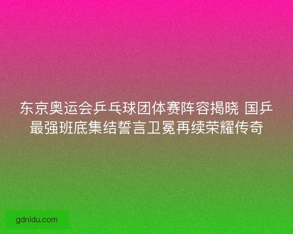 东京奥运会乒乓球团体赛阵容揭晓 国乒最强班底集结誓言卫冕再续荣耀传奇