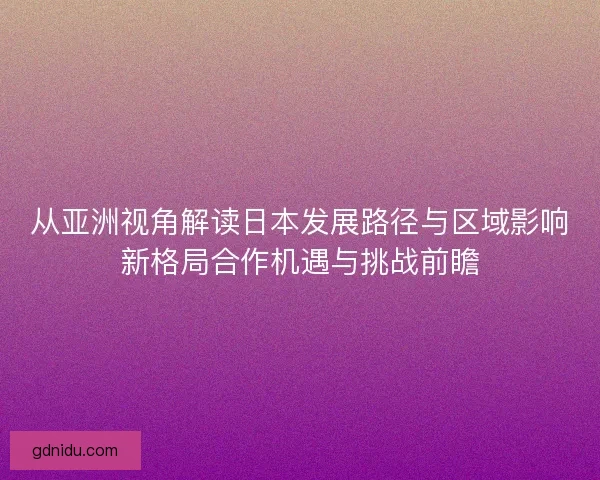 从亚洲视角解读日本发展路径与区域影响新格局合作机遇与挑战前瞻 从亚洲视角解读日本发展路径与区域影响新格局合作机遇与挑战前瞻