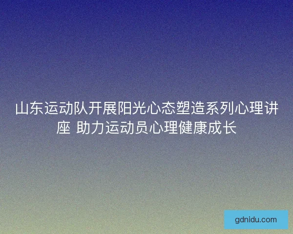 山东运动队开展阳光心态塑造系列心理讲座 助力运动员心理健康成长